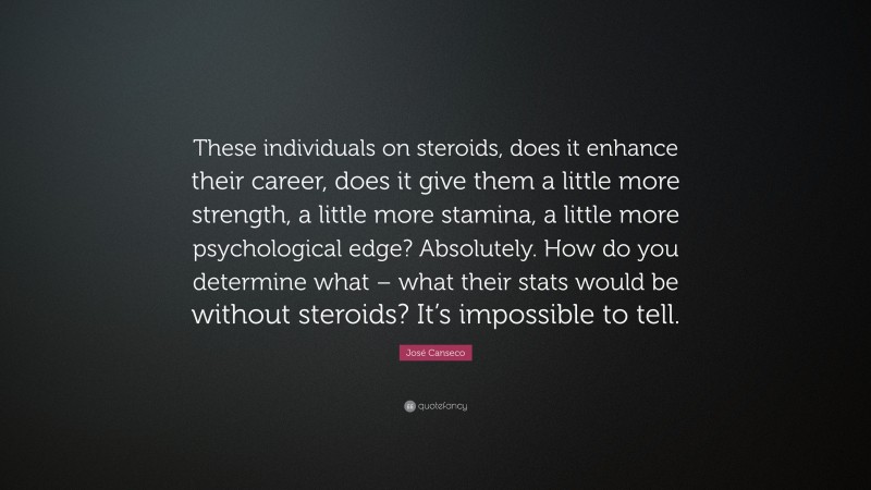 José Canseco Quote: “These individuals on steroids, does it enhance their career, does it give them a little more strength, a little more stamina, a little more psychological edge? Absolutely. How do you determine what – what their stats would be without steroids? It’s impossible to tell.”