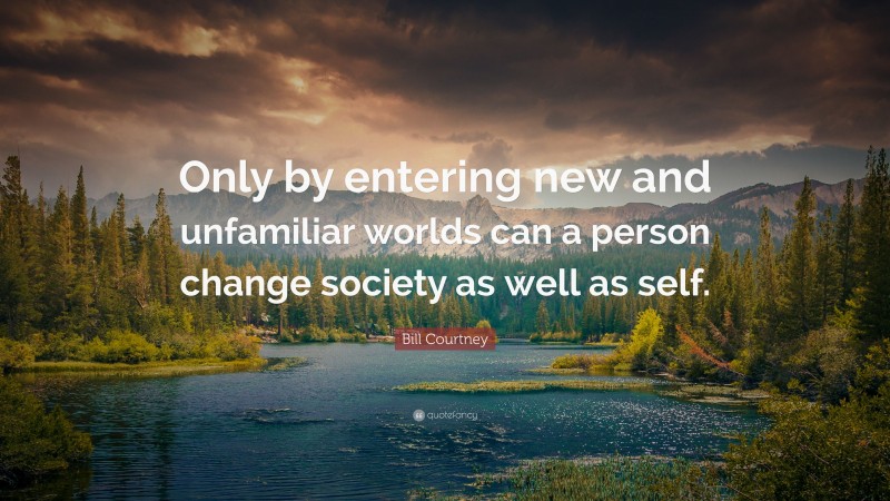 Bill Courtney Quote: “Only by entering new and unfamiliar worlds can a person change society as well as self.”