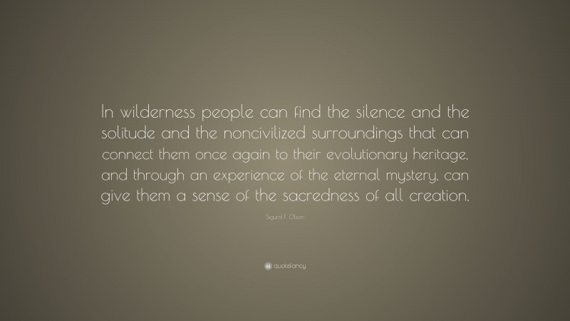 Sigurd F. Olson Quote: “In wilderness people can find the silence and the solitude and the noncivilized surroundings that can connect them once again to their evolutionary heritage, and through an experience of the eternal mystery, can give them a sense of the sacredness of all creation.”