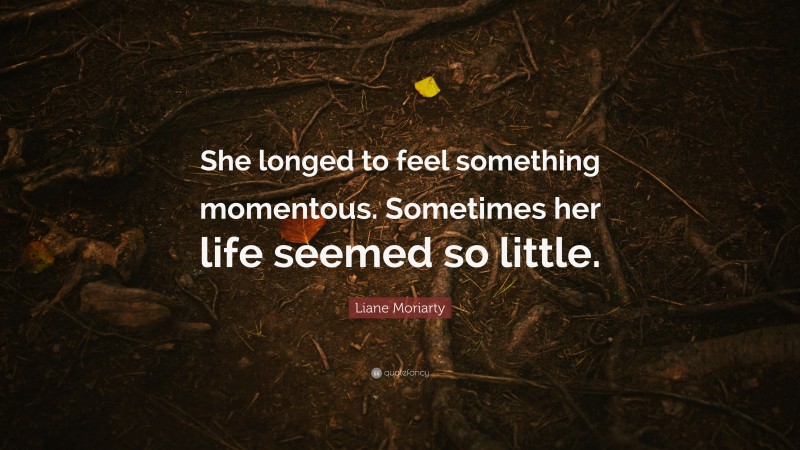 Liane Moriarty Quote: “She longed to feel something momentous. Sometimes her life seemed so little.”