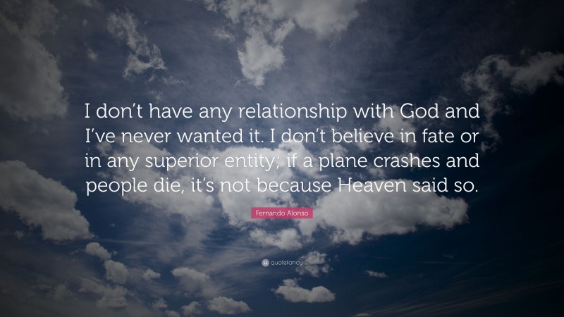 Fernando Alonso Quote: “I don’t have any relationship with God and I’ve never wanted it. I don’t believe in fate or in any superior entity; if a plane crashes and people die, it’s not because Heaven said so.”