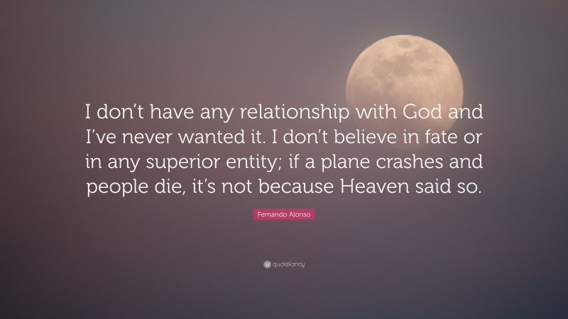 Fernando Alonso Quote: “I don’t have any relationship with God and I’ve never wanted it. I don’t believe in fate or in any superior entity; if a plane crashes and people die, it’s not because Heaven said so.”