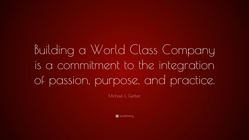 Michael E. Gerber Quote: “Building a World Class Company is a commitment to the integration of passion, purpose, and practice.”
