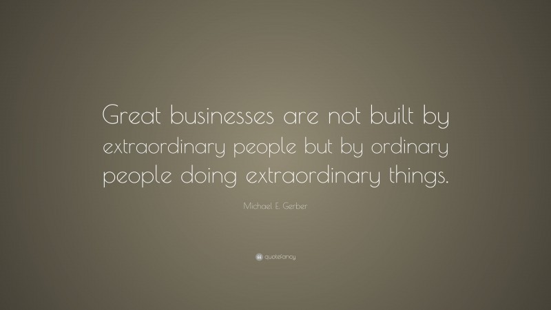 Michael E. Gerber Quote: “Great businesses are not built by extraordinary people but by ordinary people doing extraordinary things.”