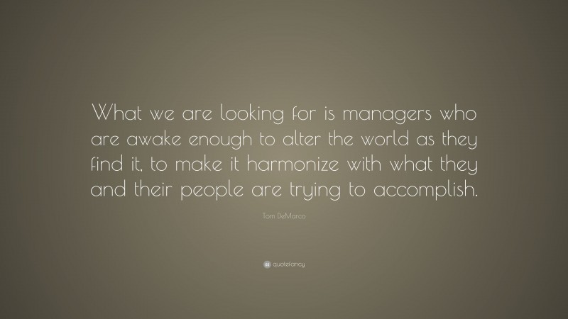 Tom DeMarco Quote: “What we are looking for is managers who are awake enough to alter the world as they find it, to make it harmonize with what they and their people are trying to accomplish.”