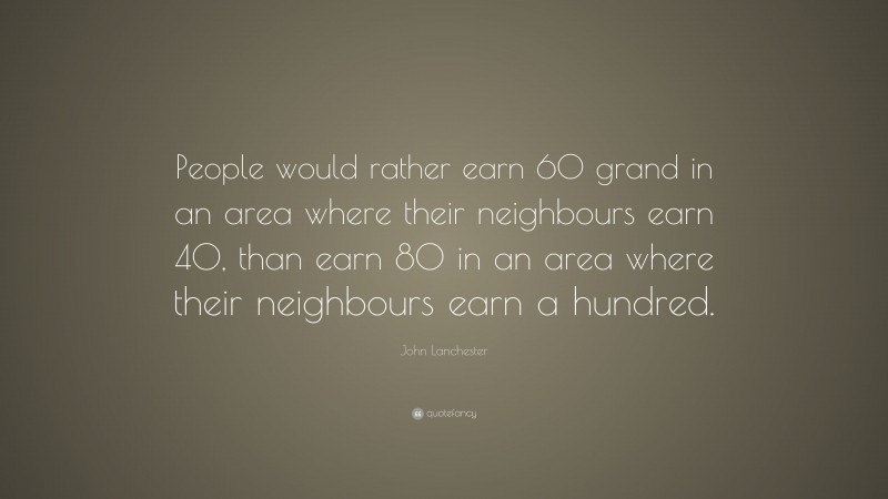 John Lanchester Quote: “People would rather earn 60 grand in an area where their neighbours earn 40, than earn 80 in an area where their neighbours earn a hundred.”