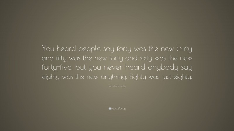 John Lanchester Quote: “You heard people say forty was the new thirty and fifty was the new forty and sixty was the new forty-five, but you never heard anybody say eighty was the new anything. Eighty was just eighty.”