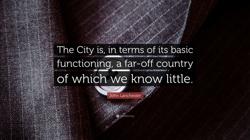 John Lanchester Quote: “The City is, in terms of its basic functioning, a far-off country of which we know little.”