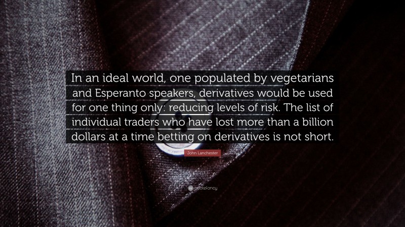 John Lanchester Quote: “In an ideal world, one populated by vegetarians and Esperanto speakers, derivatives would be used for one thing only: reducing levels of risk. The list of individual traders who have lost more than a billion dollars at a time betting on derivatives is not short.”