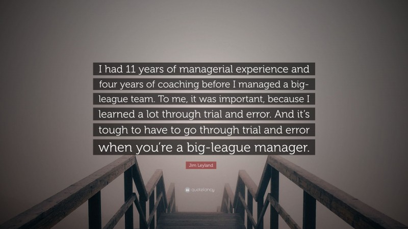 Jim Leyland Quote: “I had 11 years of managerial experience and four years of coaching before I managed a big-league team. To me, it was important, because I learned a lot through trial and error. And it’s tough to have to go through trial and error when you’re a big-league manager.”