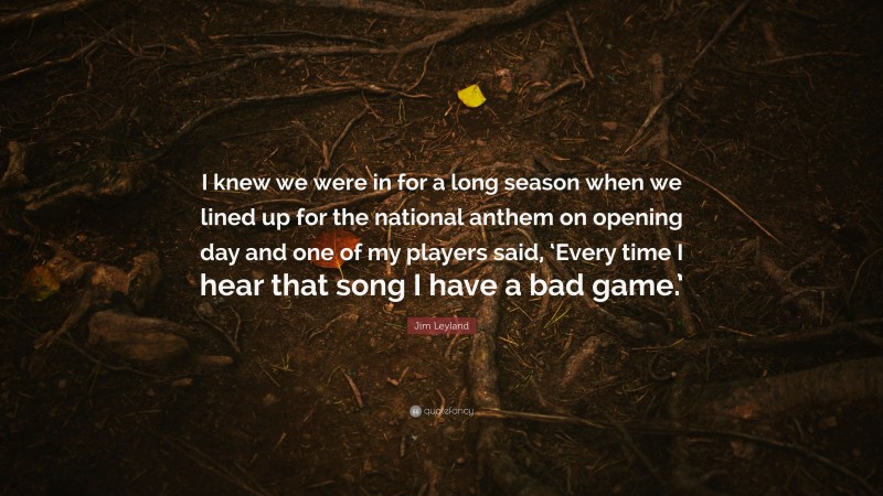 Jim Leyland Quote: “I knew we were in for a long season when we lined up for the national anthem on opening day and one of my players said, ‘Every time I hear that song I have a bad game.’”