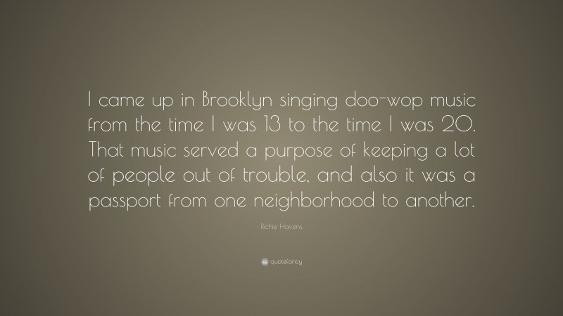 Richie Havens Quote: “I came up in Brooklyn singing doo-wop music from the time I was 13 to the time I was 20. That music served a purpose of keeping a lot of people out of trouble, and also it was a passport from one neighborhood to another.”