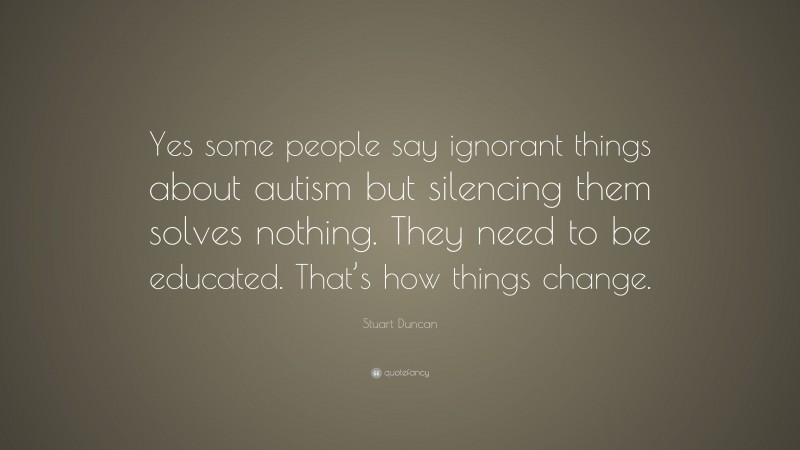 Stuart Duncan Quote: “Yes some people say ignorant things about autism but silencing them solves nothing. They need to be educated. That’s how things change.”