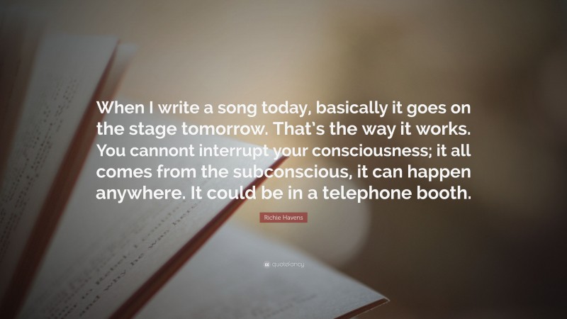 Richie Havens Quote: “When I write a song today, basically it goes on the stage tomorrow. That’s the way it works. You cannont interrupt your consciousness; it all comes from the subconscious, it can happen anywhere. It could be in a telephone booth.”