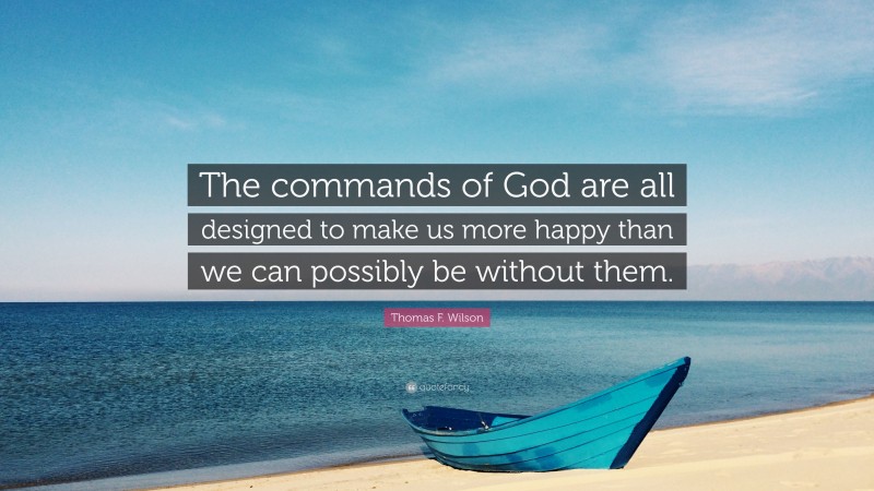 Thomas F. Wilson Quote: “The commands of God are all designed to make us more happy than we can possibly be without them.”