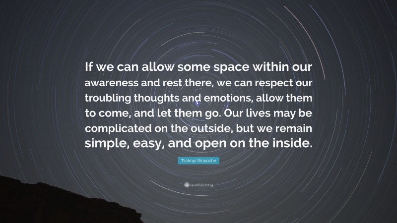 Tsoknyi Rinpoche Quote: “If we can allow some space within our awareness and rest there, we can respect our troubling thoughts and emotions, allow them to come, and let them go. Our lives may be complicated on the outside, but we remain simple, easy, and open on the inside.”