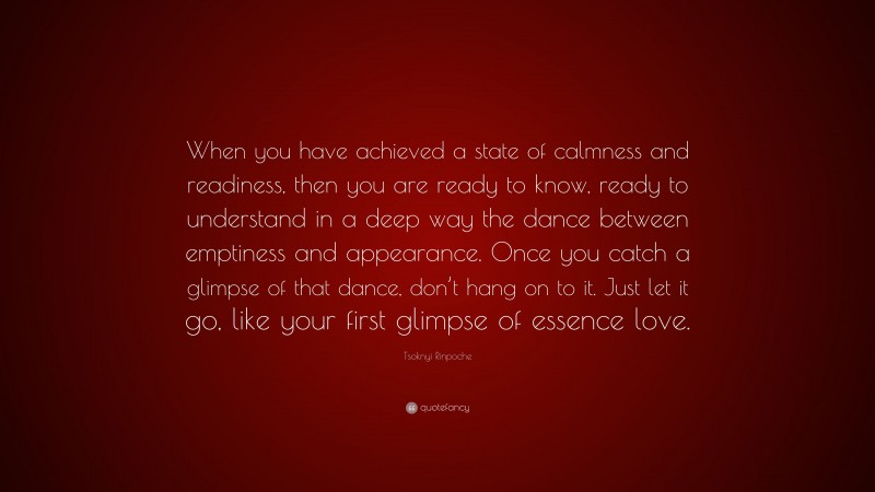 Tsoknyi Rinpoche Quote: “When you have achieved a state of calmness and readiness, then you are ready to know, ready to understand in a deep way the dance between emptiness and appearance. Once you catch a glimpse of that dance, don’t hang on to it. Just let it go, like your first glimpse of essence love.”