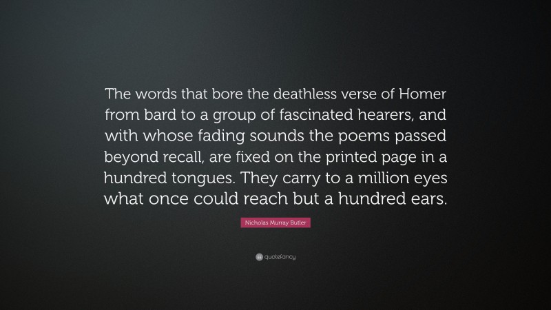 Nicholas Murray Butler Quote: “The words that bore the deathless verse of Homer from bard to a group of fascinated hearers, and with whose fading sounds the poems passed beyond recall, are fixed on the printed page in a hundred tongues. They carry to a million eyes what once could reach but a hundred ears.”