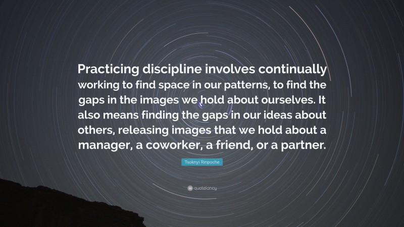 Tsoknyi Rinpoche Quote: “Practicing discipline involves continually working to find space in our patterns, to find the gaps in the images we hold about ourselves. It also means finding the gaps in our ideas about others, releasing images that we hold about a manager, a coworker, a friend, or a partner.”