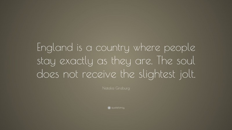 Natalia Ginzburg Quote: “England is a country where people stay exactly as they are. The soul does not receive the slightest jolt.”