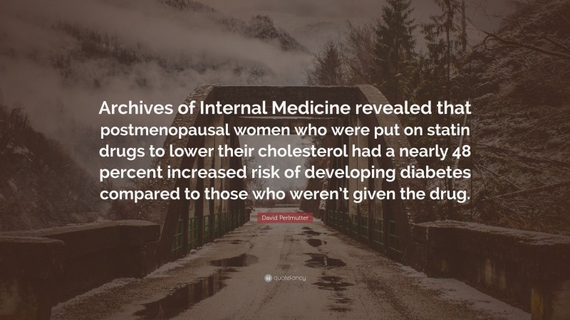 David Perlmutter Quote: “Archives of Internal Medicine revealed that postmenopausal women who were put on statin drugs to lower their cholesterol had a nearly 48 percent increased risk of developing diabetes compared to those who weren’t given the drug.”