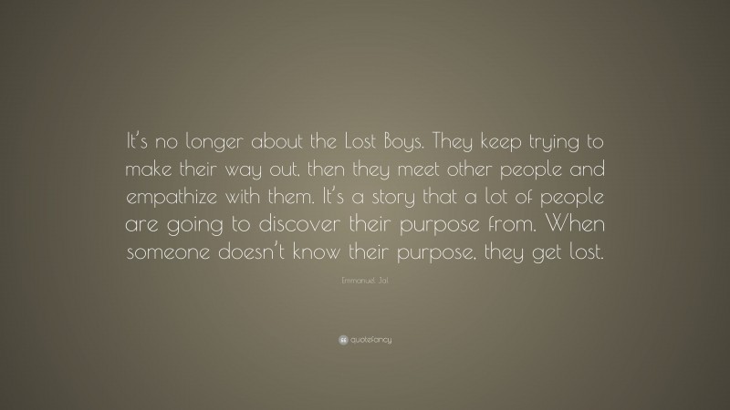 Emmanuel Jal Quote: “It’s no longer about the Lost Boys. They keep trying to make their way out, then they meet other people and empathize with them. It’s a story that a lot of people are going to discover their purpose from. When someone doesn’t know their purpose, they get lost.”