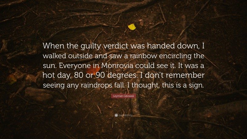 Leymah Gbowee Quote: “When the guilty verdict was handed down, I walked outside and saw a rainbow encircling the sun. Everyone in Monrovia could see it. It was a hot day, 80 or 90 degrees. I don’t remember seeing any raindrops fall. I thought, this is a sign.”