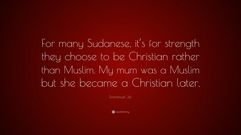 Emmanuel Jal Quote: “For many Sudanese, it’s for strength they choose to be Christian rather than Muslim. My mum was a Muslim but she became a Christian later.”