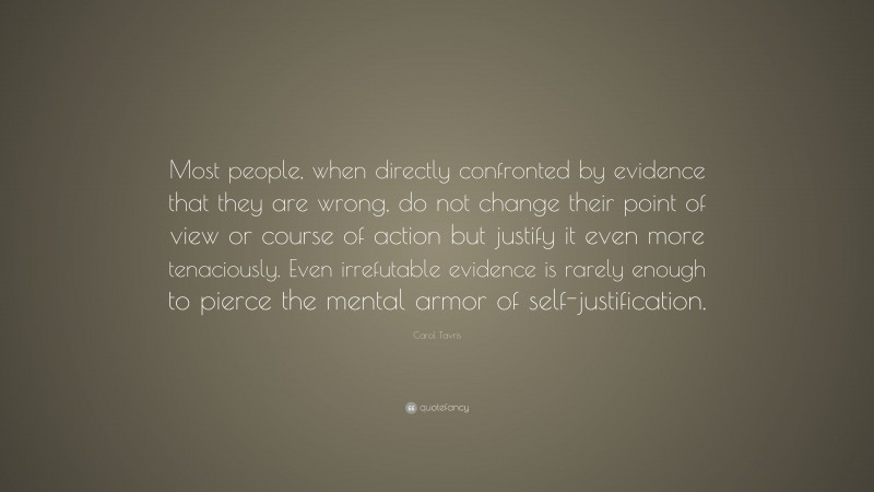 Carol Tavris Quote: “Most people, when directly confronted by evidence that they are wrong, do not change their point of view or course of action but justify it even more tenaciously. Even irrefutable evidence is rarely enough to pierce the mental armor of self-justification.”