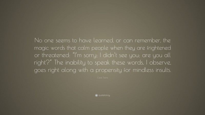 Carol Tavris Quote: “No one seems to have learned, or can remember, the magic words that calm people when they are frightened or threatened: “I’m sorry; I didn’t see you; are you all right?” The inability to speak these words, I observe, goes right along with a propensity for mindless insults.”