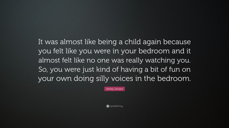 Ashley Jensen Quote: “It was almost like being a child again because you felt like you were in your bedroom and it almost felt like no one was really watching you. So, you were just kind of having a bit of fun on your own doing silly voices in the bedroom.”