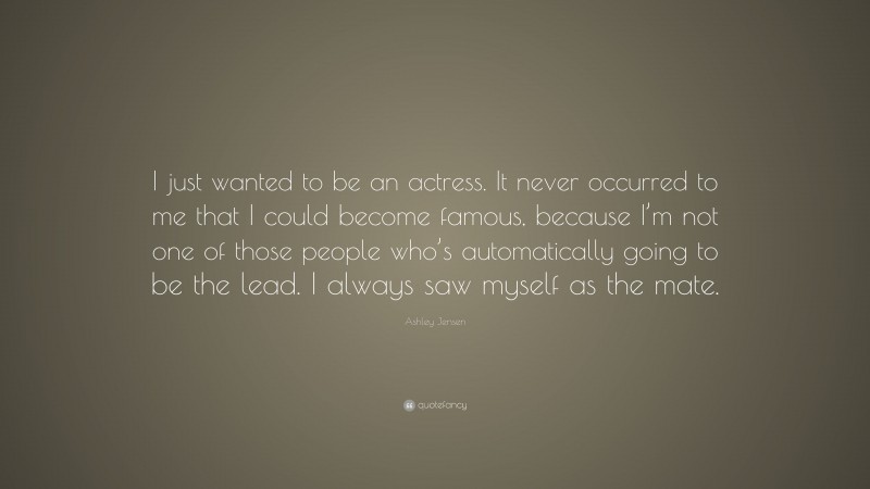 Ashley Jensen Quote: “I just wanted to be an actress. It never occurred to me that I could become famous, because I’m not one of those people who’s automatically going to be the lead. I always saw myself as the mate.”