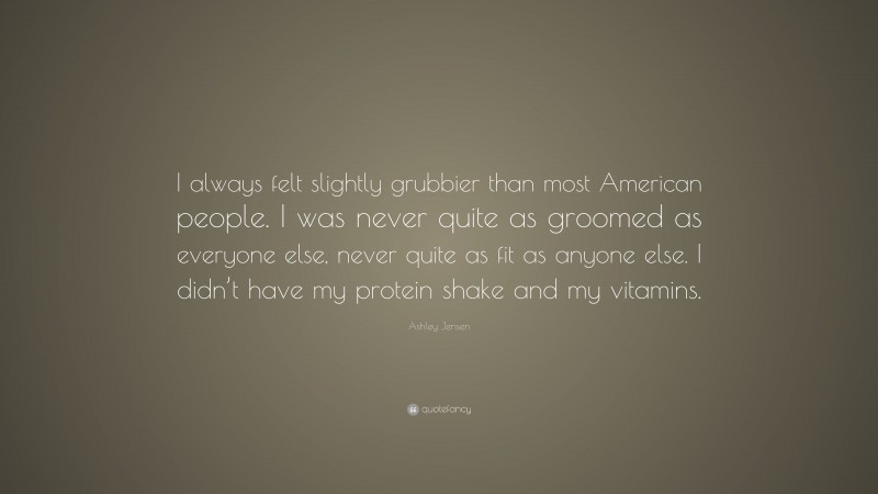 Ashley Jensen Quote: “I always felt slightly grubbier than most American people. I was never quite as groomed as everyone else, never quite as fit as anyone else. I didn’t have my protein shake and my vitamins.”