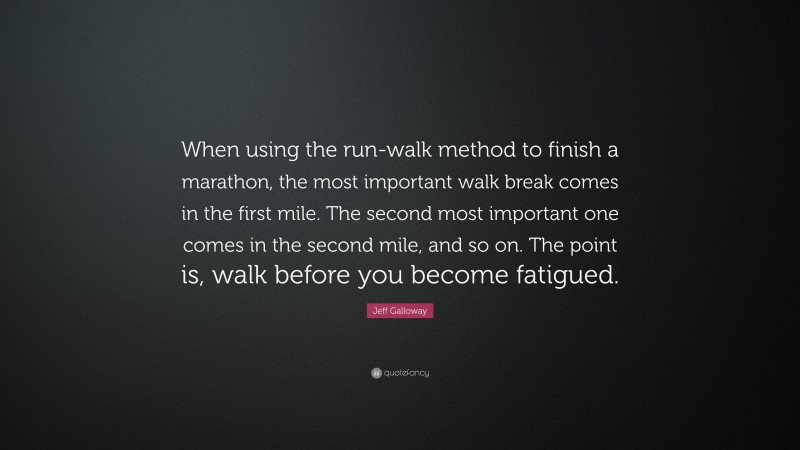 Jeff Galloway Quote: “When using the run-walk method to finish a marathon, the most important walk break comes in the first mile. The second most important one comes in the second mile, and so on. The point is, walk before you become fatigued.”