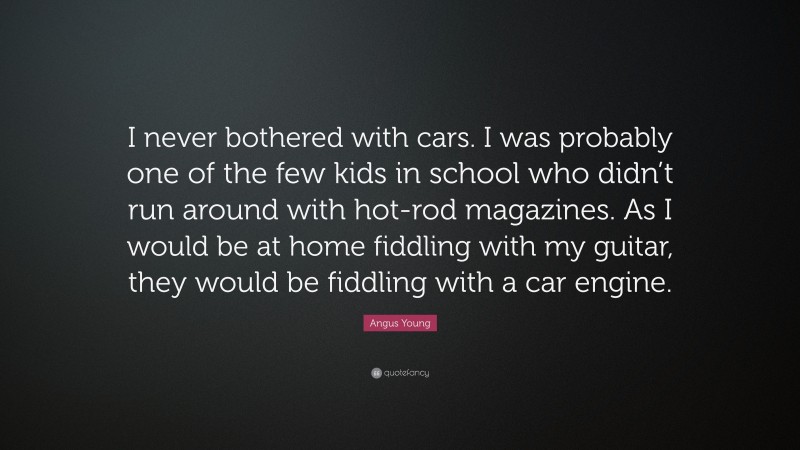 Angus Young Quote: “I never bothered with cars. I was probably one of the few kids in school who didn’t run around with hot-rod magazines. As I would be at home fiddling with my guitar, they would be fiddling with a car engine.”
