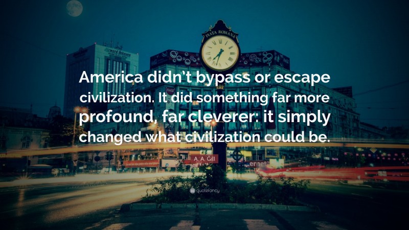 A. A. Gill Quote: “America didn’t bypass or escape civilization. It did something far more profound, far cleverer: it simply changed what civilization could be.”