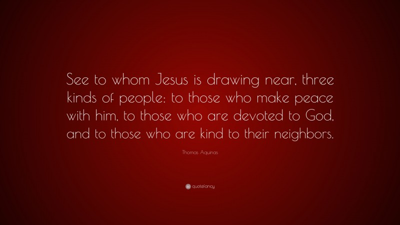 Thomas Aquinas Quote: “See to whom Jesus is drawing near, three kinds of people: to those who make peace with him, to those who are devoted to God, and to those who are kind to their neighbors.”
