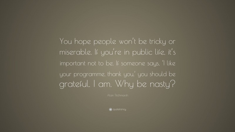 Alan Titchmarsh Quote: “You hope people won’t be tricky or miserable. If you’re in public life, it’s important not to be. If someone says, ‘I like your programme, thank you,’ you should be grateful. I am. Why be nasty?”