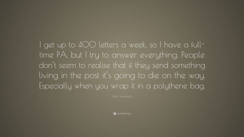 Alan Titchmarsh Quote: “I get up to 400 letters a week, so I have a full-time PA, but I try to answer everything. People don’t seem to realise that if they send something living in the post it’s going to die on the way. Especially when you wrap it in a polythene bag.”