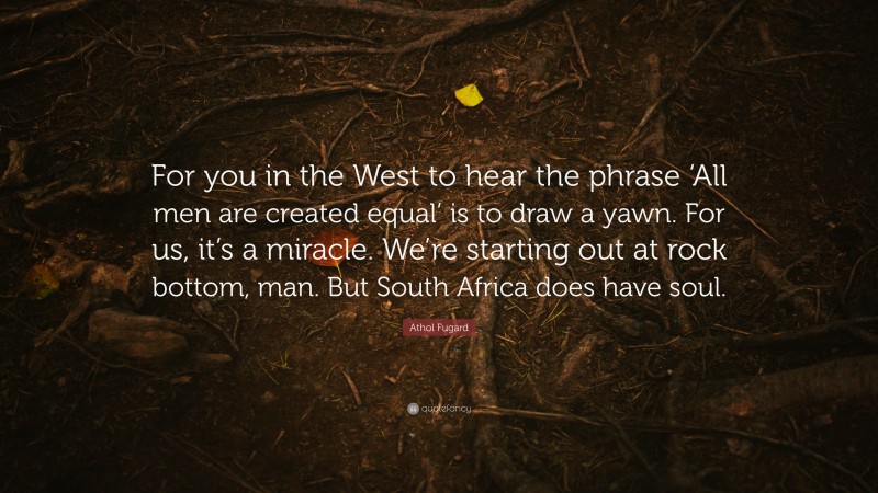 Athol Fugard Quote: “For you in the West to hear the phrase ‘All men are created equal’ is to draw a yawn. For us, it’s a miracle. We’re starting out at rock bottom, man. But South Africa does have soul.”