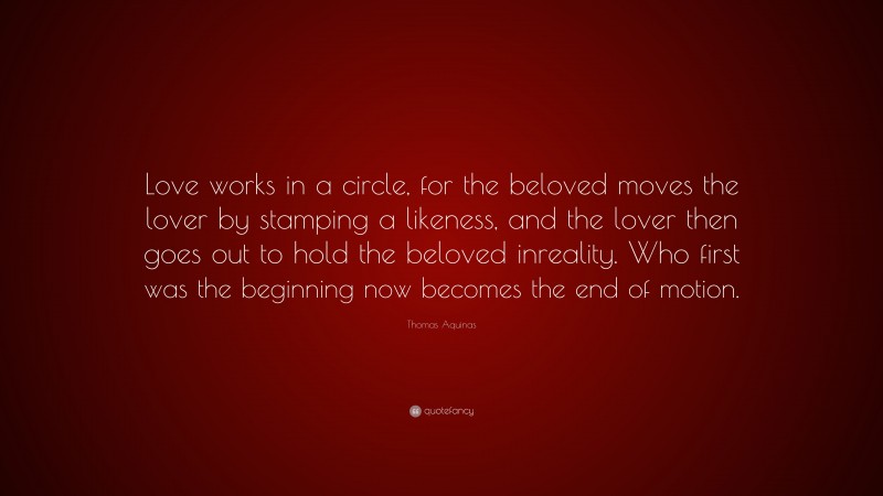 Thomas Aquinas Quote: “Love works in a circle, for the beloved moves the lover by stamping a likeness, and the lover then goes out to hold the beloved inreality. Who first was the beginning now becomes the end of motion.”