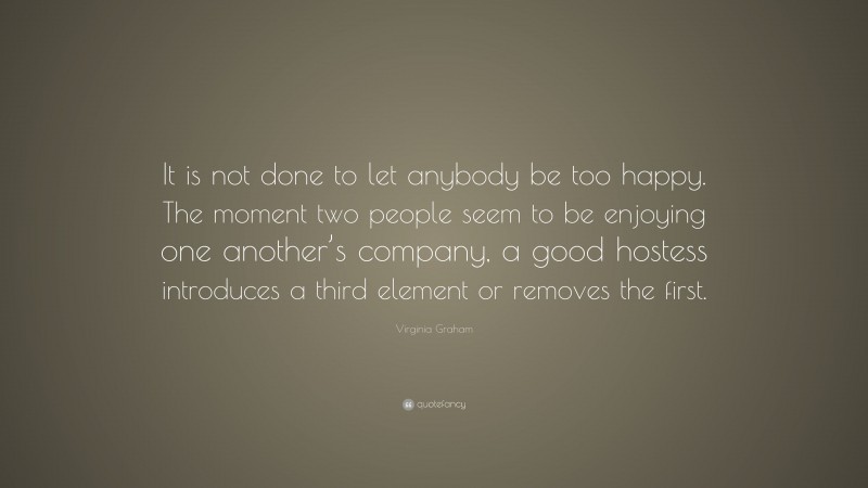 Virginia Graham Quote: “It is not done to let anybody be too happy. The moment two people seem to be enjoying one another’s company, a good hostess introduces a third element or removes the first.”