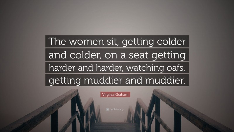 Virginia Graham Quote: “The women sit, getting colder and colder, on a seat getting harder and harder, watching oafs, getting muddier and muddier.”