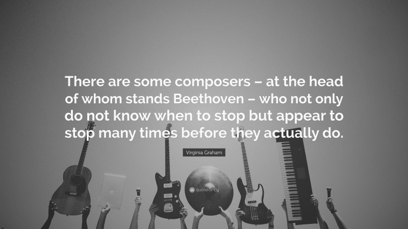 Virginia Graham Quote: “There are some composers – at the head of whom stands Beethoven – who not only do not know when to stop but appear to stop many times before they actually do.”