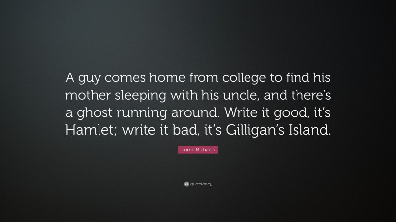 Lorne Michaels Quote: “A guy comes home from college to find his mother sleeping with his uncle, and there’s a ghost running around. Write it good, it’s Hamlet; write it bad, it’s Gilligan’s Island.”
