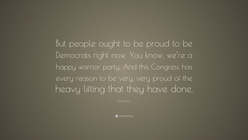 Tim Kaine Quote: “But people ought to be proud to be Democrats right now. You know, we’re a happy warrior party. And this Congress has every reason to be very, very proud of the heavy lifting that they have done.”