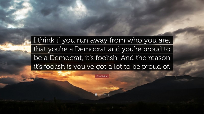 Tim Kaine Quote: “I think if you run away from who you are, that you’re a Democrat and you’re proud to be a Democrat, it’s foolish. And the reason it’s foolish is you’ve got a lot to be proud of.”