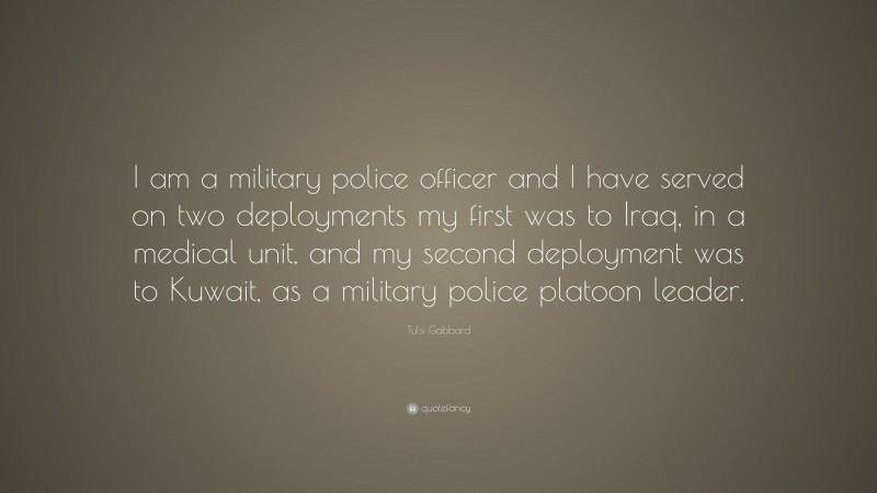 Tulsi Gabbard Quote: “I am a military police officer and I have served on two deployments my first was to Iraq, in a medical unit, and my second deployment was to Kuwait, as a military police platoon leader.”