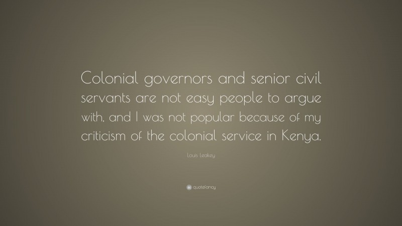 Louis Leakey Quote: “Colonial governors and senior civil servants are not easy people to argue with, and I was not popular because of my criticism of the colonial service in Kenya.”