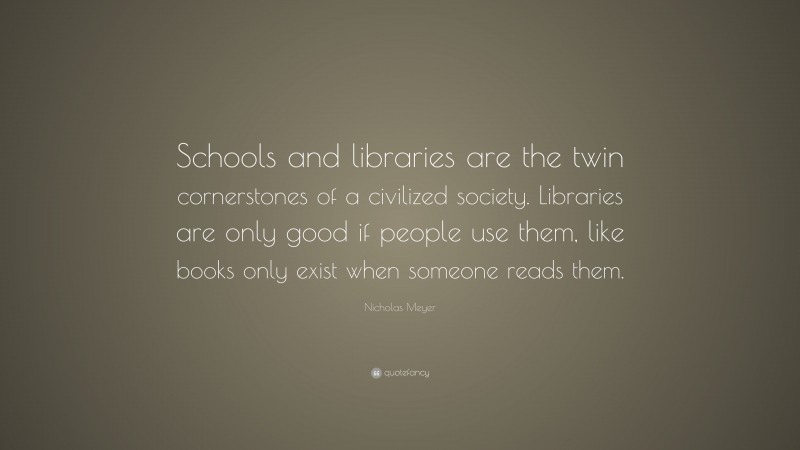 Nicholas Meyer Quote: “Schools and libraries are the twin cornerstones of a civilized society. Libraries are only good if people use them, like books only exist when someone reads them.”